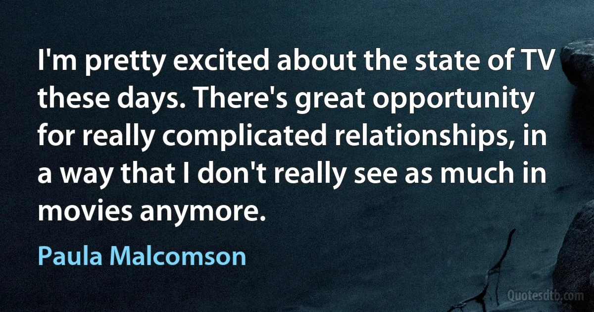 I'm pretty excited about the state of TV these days. There's great opportunity for really complicated relationships, in a way that I don't really see as much in movies anymore. (Paula Malcomson)