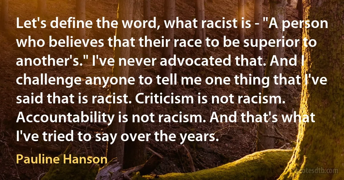 Let's define the word, what racist is - "A person who believes that their race to be superior to another's." I've never advocated that. And I challenge anyone to tell me one thing that I've said that is racist. Criticism is not racism. Accountability is not racism. And that's what I've tried to say over the years. (Pauline Hanson)