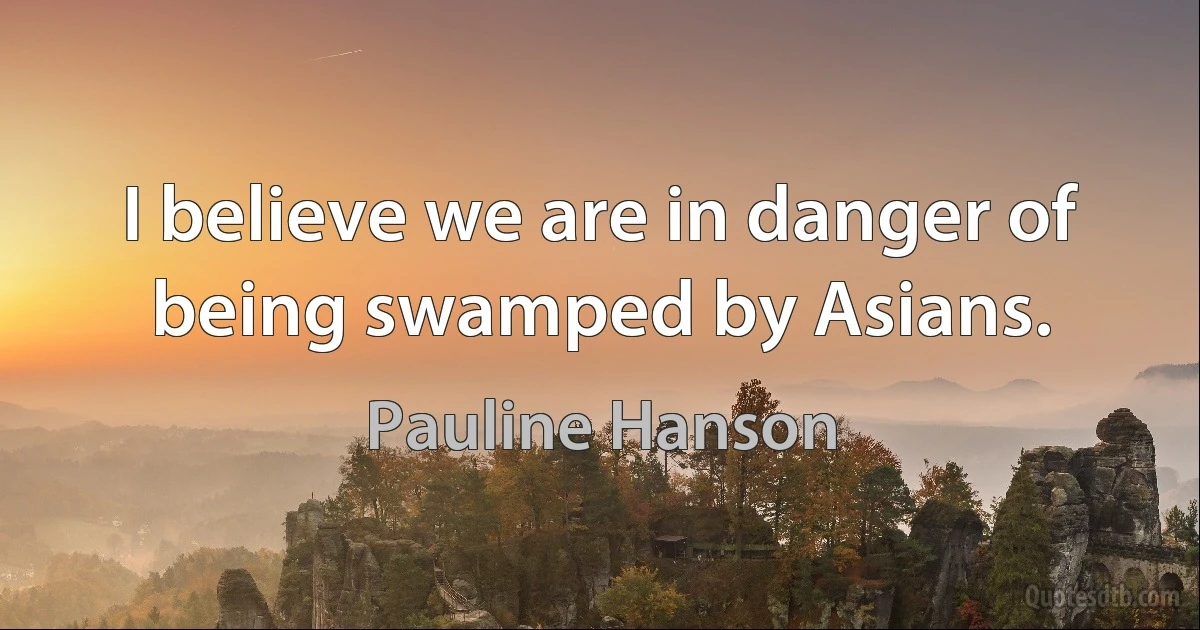 I believe we are in danger of being swamped by Asians. (Pauline Hanson)