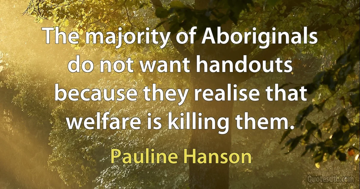 The majority of Aboriginals do not want handouts because they realise that welfare is killing them. (Pauline Hanson)