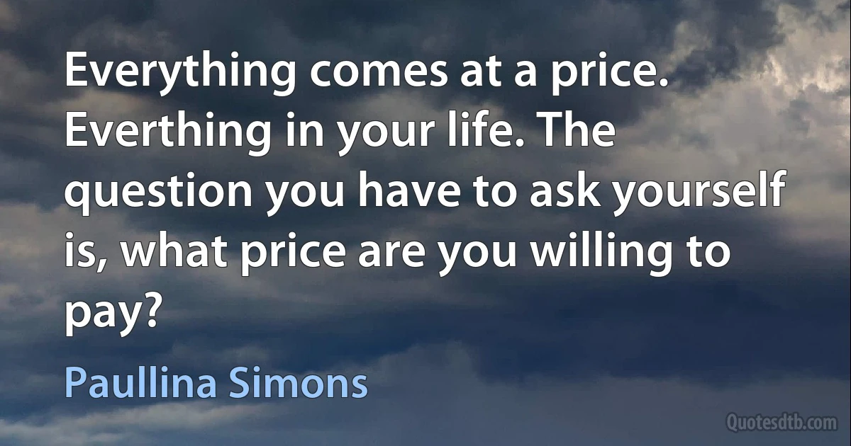 Everything comes at a price. Everthing in your life. The question you have to ask yourself is, what price are you willing to pay? (Paullina Simons)