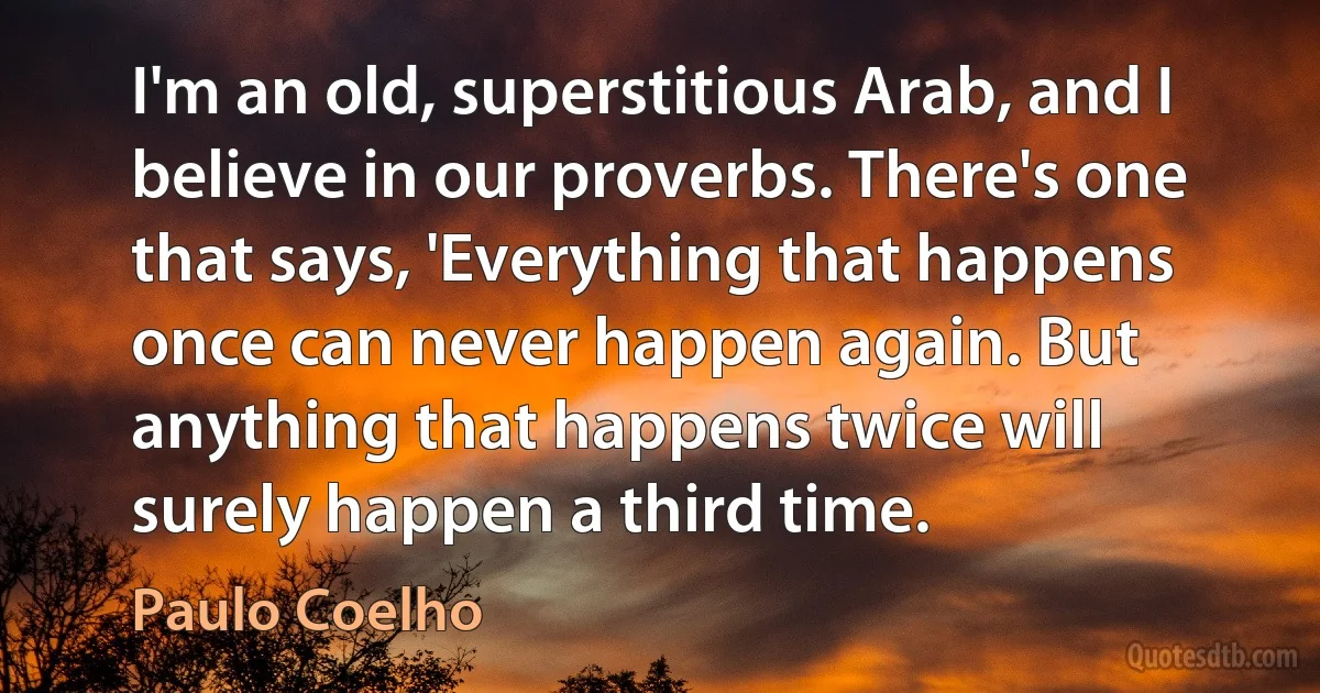 I'm an old, superstitious Arab, and I believe in our proverbs. There's one that says, 'Everything that happens once can never happen again. But anything that happens twice will surely happen a third time. (Paulo Coelho)