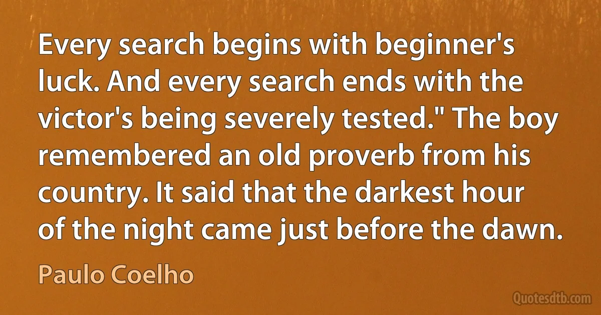 Every search begins with beginner's luck. And every search ends with the victor's being severely tested." The boy remembered an old proverb from his country. It said that the darkest hour of the night came just before the dawn. (Paulo Coelho)