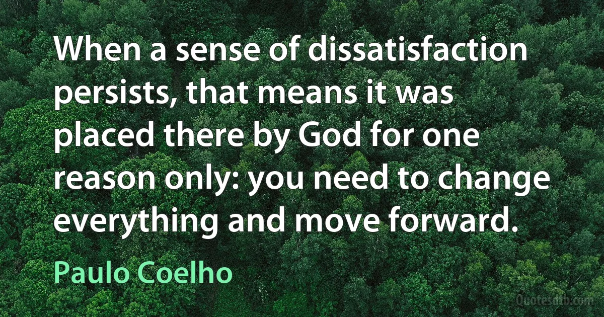 When a sense of dissatisfaction persists, that means it was placed there by God for one reason only: you need to change everything and move forward. (Paulo Coelho)