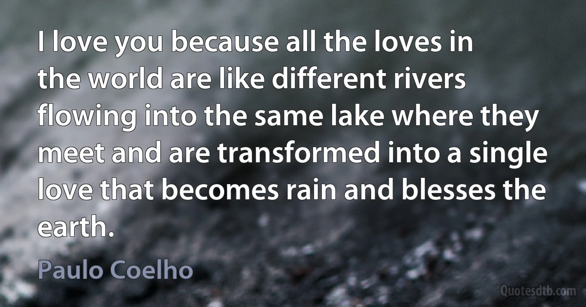 I love you because all the loves in the world are like different rivers flowing into the same lake where they meet and are transformed into a single love that becomes rain and blesses the earth. (Paulo Coelho)