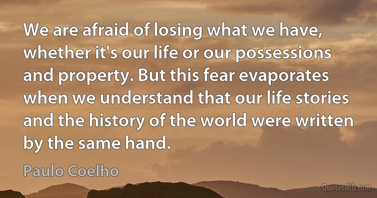 We are afraid of losing what we have, whether it's our life or our possessions and property. But this fear evaporates when we understand that our life stories and the history of the world were written by the same hand. (Paulo Coelho)