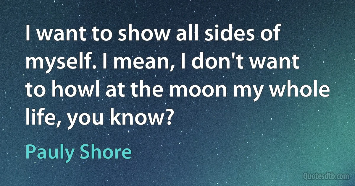 I want to show all sides of myself. I mean, I don't want to howl at the moon my whole life, you know? (Pauly Shore)