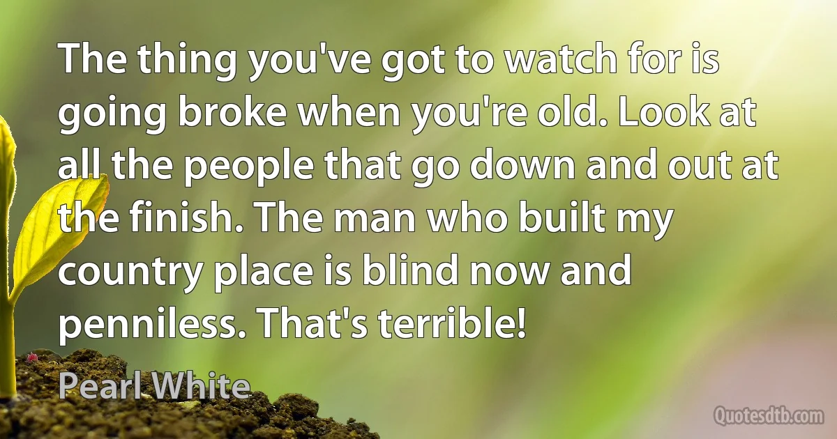 The thing you've got to watch for is going broke when you're old. Look at all the people that go down and out at the finish. The man who built my country place is blind now and penniless. That's terrible! (Pearl White)