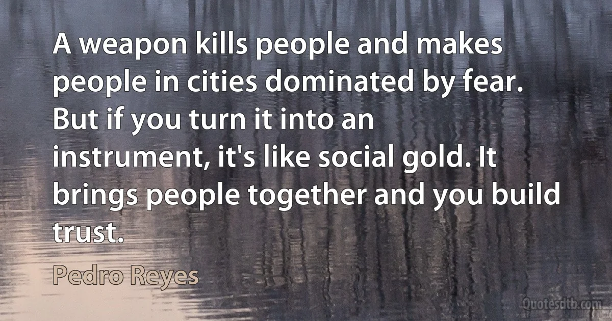 A weapon kills people and makes people in cities dominated by fear. But if you turn it into an instrument, it's like social gold. It brings people together and you build trust. (Pedro Reyes)