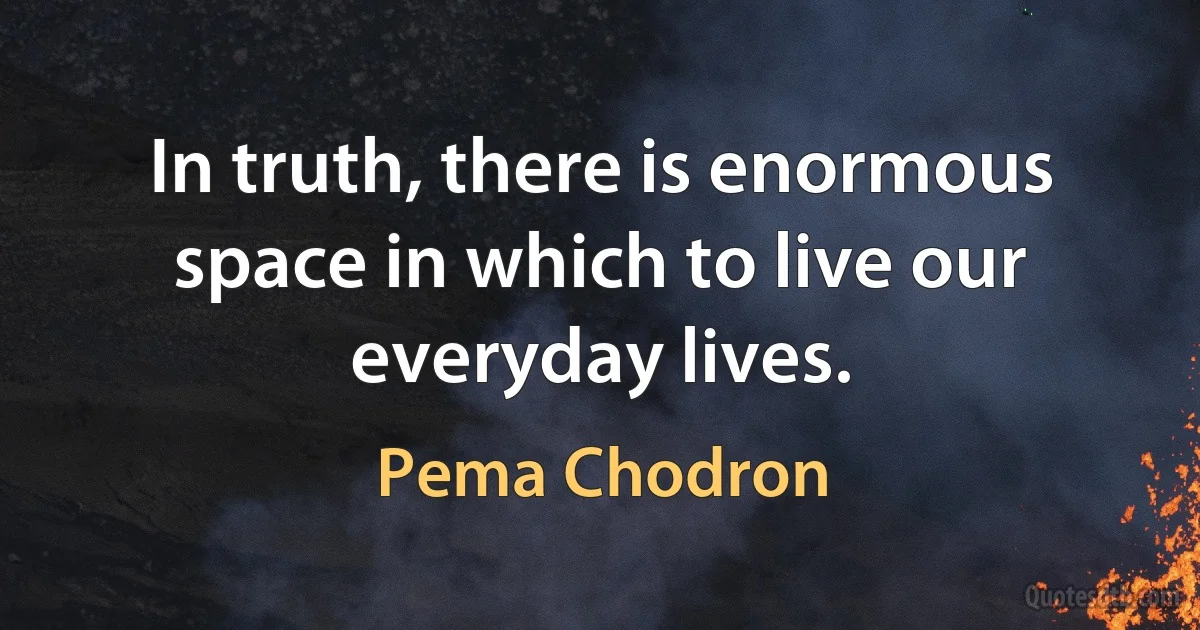 In truth, there is enormous space in which to live our everyday lives. (Pema Chodron)