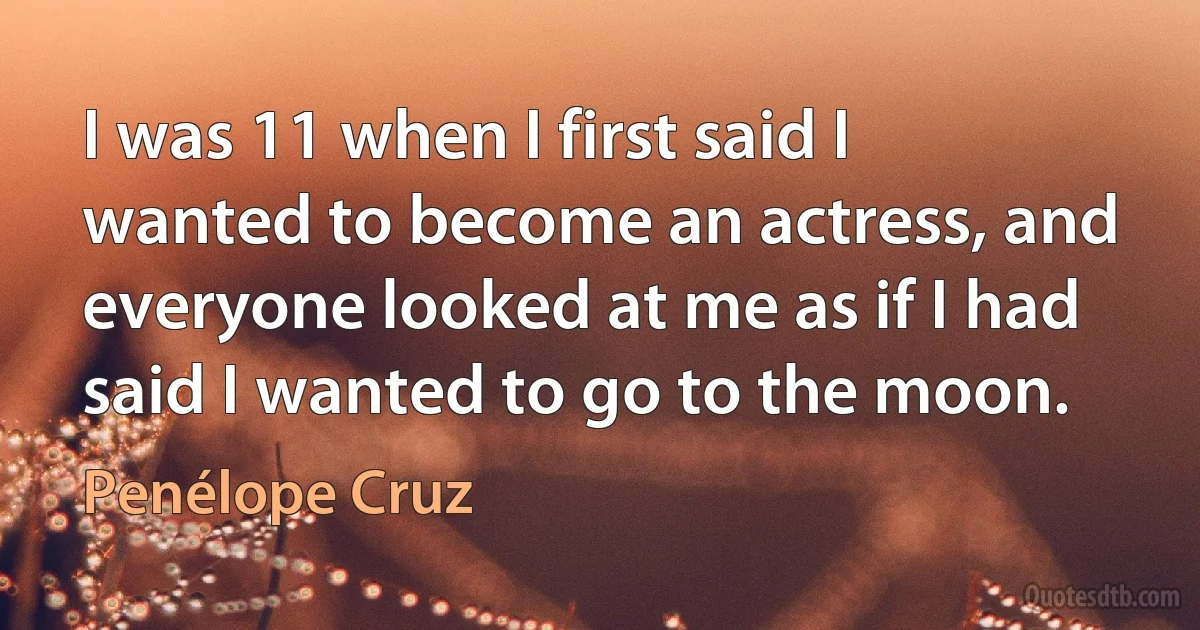 I was 11 when I first said I wanted to become an actress, and everyone looked at me as if I had said I wanted to go to the moon. (Penélope Cruz)