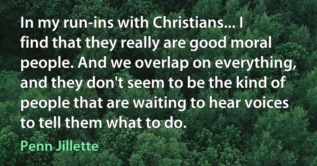 In my run-ins with Christians... I find that they really are good moral people. And we overlap on everything, and they don't seem to be the kind of people that are waiting to hear voices to tell them what to do. (Penn Jillette)