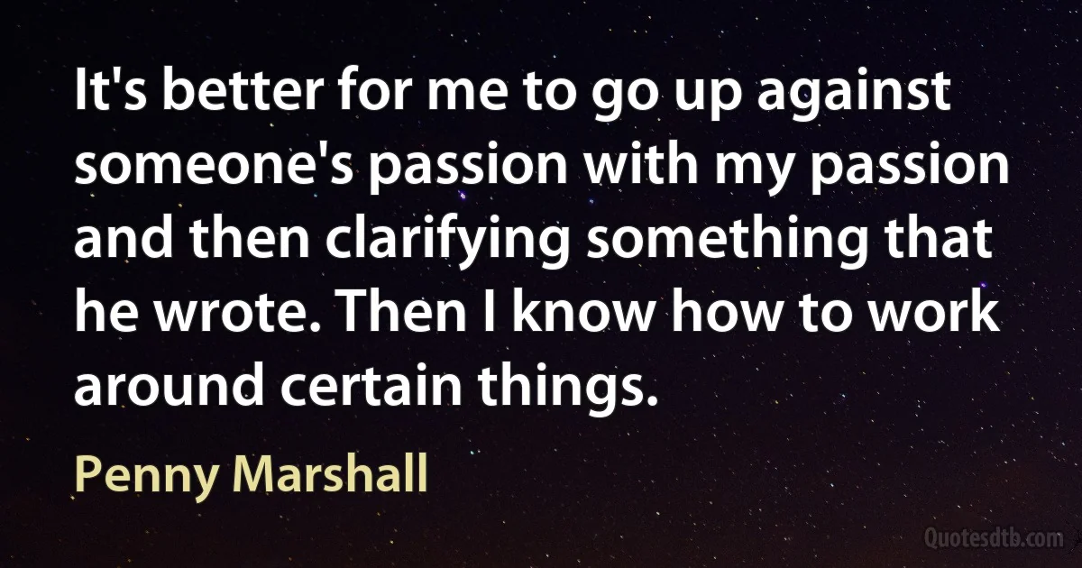 It's better for me to go up against someone's passion with my passion and then clarifying something that he wrote. Then I know how to work around certain things. (Penny Marshall)