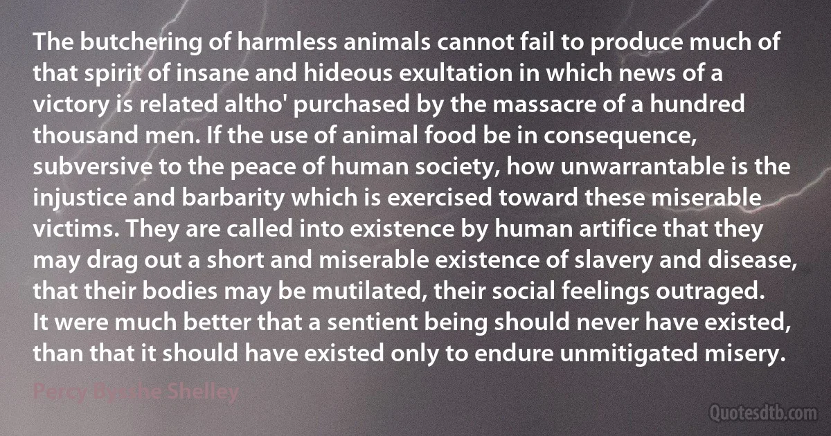 The butchering of harmless animals cannot fail to produce much of that spirit of insane and hideous exultation in which news of a victory is related altho' purchased by the massacre of a hundred thousand men. If the use of animal food be in consequence, subversive to the peace of human society, how unwarrantable is the injustice and barbarity which is exercised toward these miserable victims. They are called into existence by human artifice that they may drag out a short and miserable existence of slavery and disease, that their bodies may be mutilated, their social feelings outraged. It were much better that a sentient being should never have existed, than that it should have existed only to endure unmitigated misery. (Percy Bysshe Shelley)