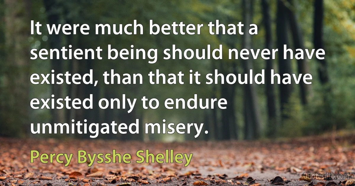 It were much better that a sentient being should never have existed, than that it should have existed only to endure unmitigated misery. (Percy Bysshe Shelley)