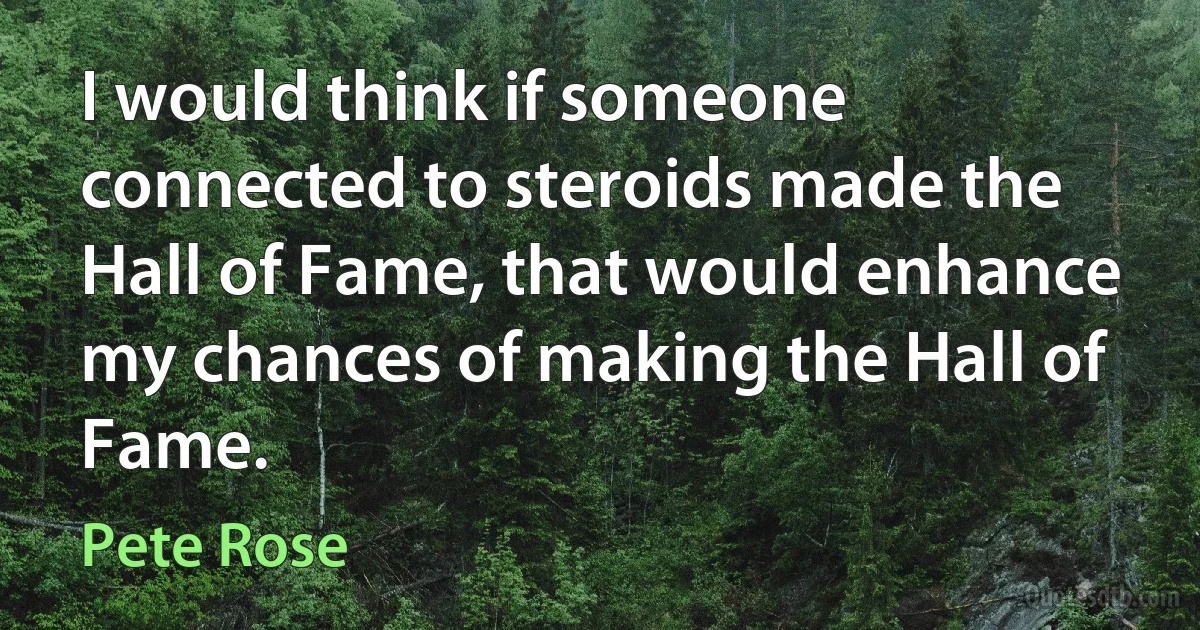 I would think if someone connected to steroids made the Hall of Fame, that would enhance my chances of making the Hall of Fame. (Pete Rose)