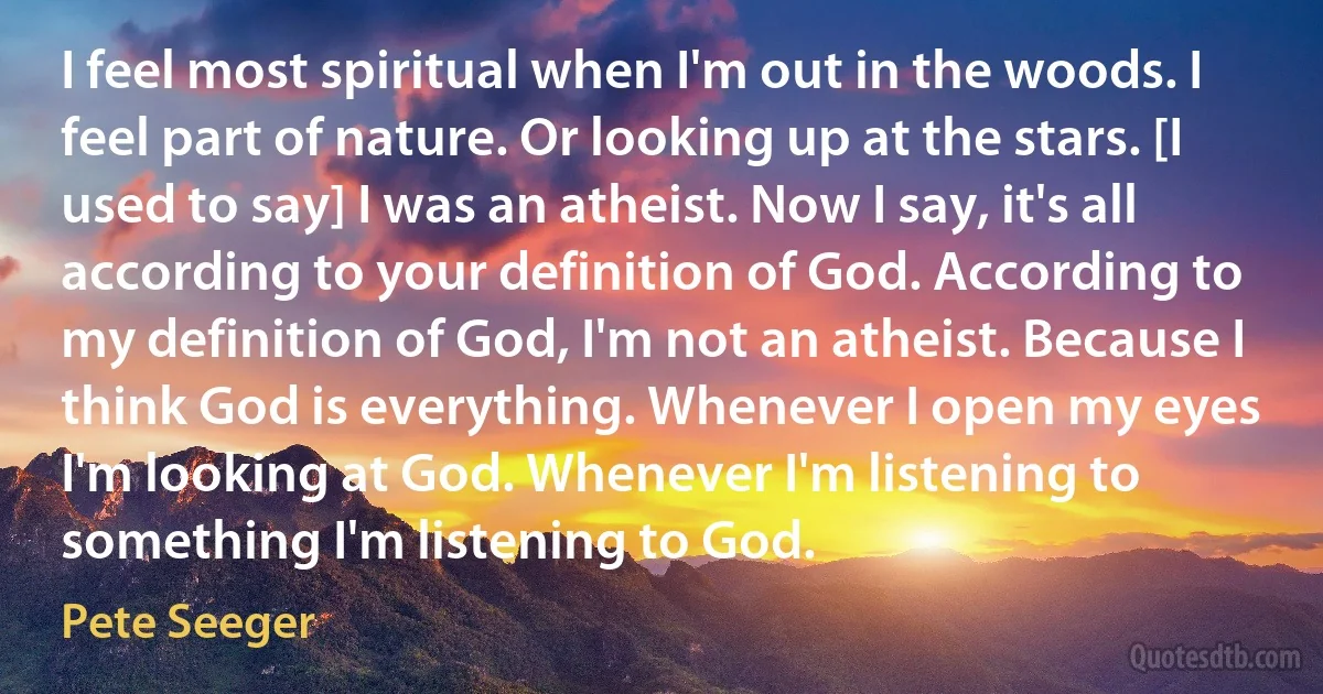 I feel most spiritual when I'm out in the woods. I feel part of nature. Or looking up at the stars. [I used to say] I was an atheist. Now I say, it's all according to your definition of God. According to my definition of God, I'm not an atheist. Because I think God is everything. Whenever I open my eyes I'm looking at God. Whenever I'm listening to something I'm listening to God. (Pete Seeger)