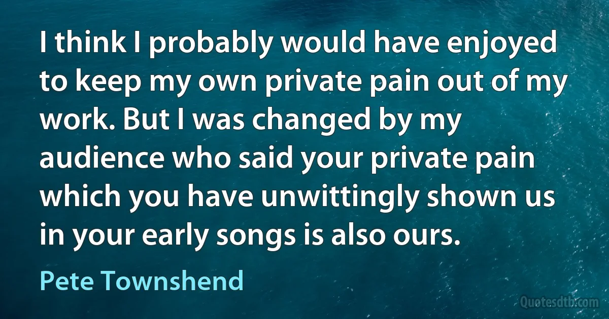 I think I probably would have enjoyed to keep my own private pain out of my work. But I was changed by my audience who said your private pain which you have unwittingly shown us in your early songs is also ours. (Pete Townshend)