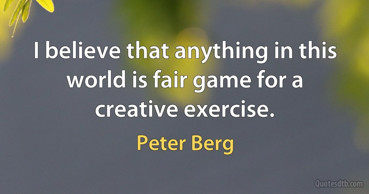 I believe that anything in this world is fair game for a creative exercise. (Peter Berg)