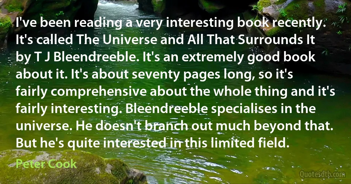 I've been reading a very interesting book recently. It's called The Universe and All That Surrounds It by T J Bleendreeble. It's an extremely good book about it. It's about seventy pages long, so it's fairly comprehensive about the whole thing and it's fairly interesting. Bleendreeble specialises in the universe. He doesn't branch out much beyond that. But he's quite interested in this limited field. (Peter Cook)