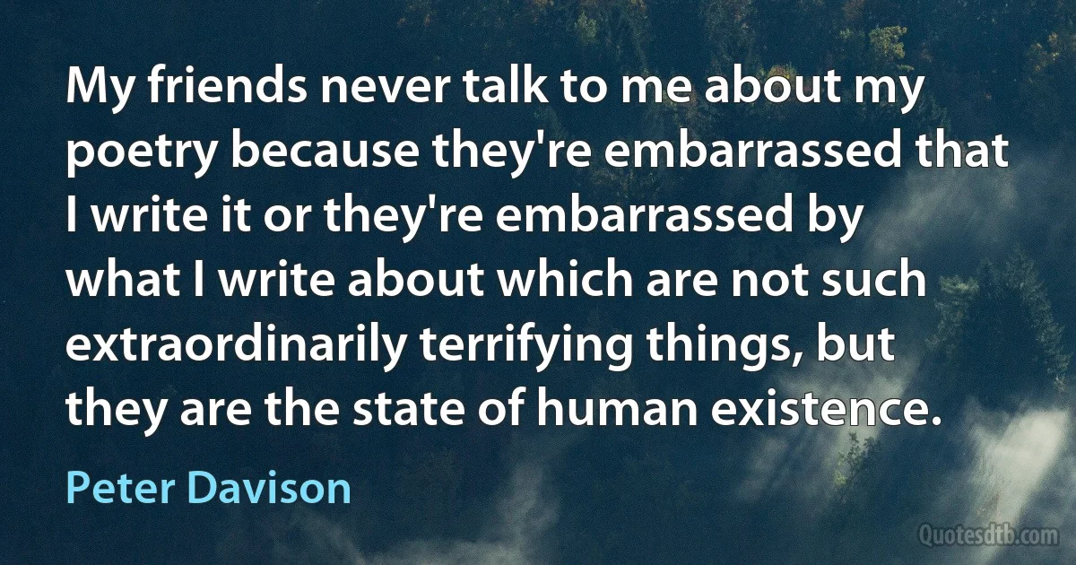 My friends never talk to me about my poetry because they're embarrassed that I write it or they're embarrassed by what I write about which are not such extraordinarily terrifying things, but they are the state of human existence. (Peter Davison)