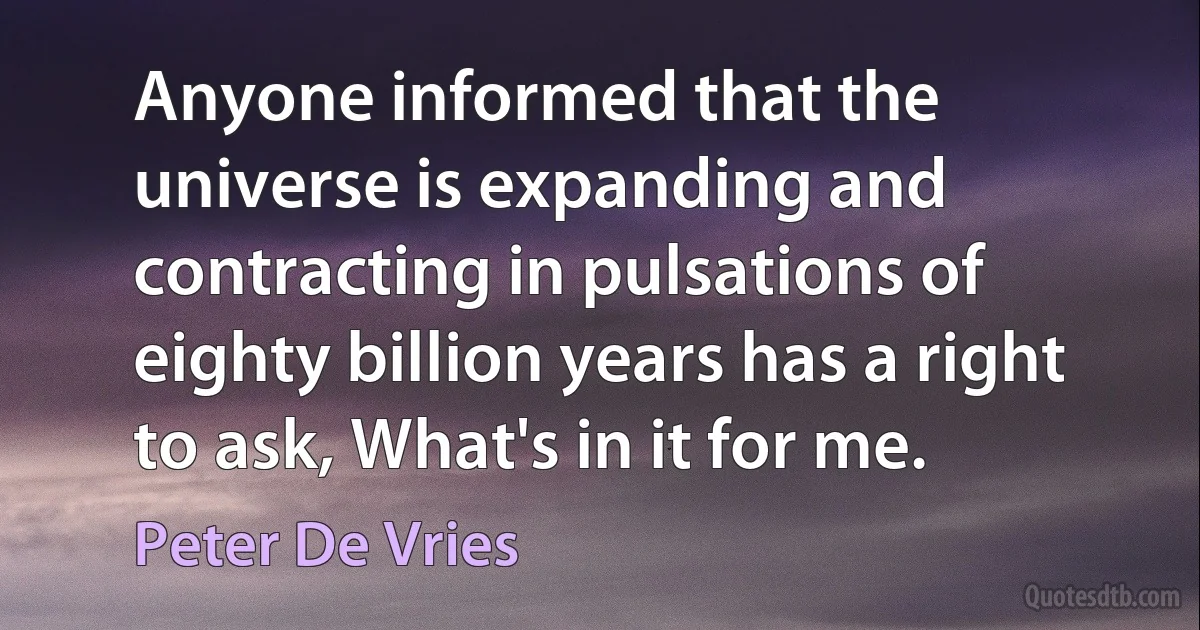 Anyone informed that the universe is expanding and contracting in pulsations of eighty billion years has a right to ask, What's in it for me. (Peter De Vries)