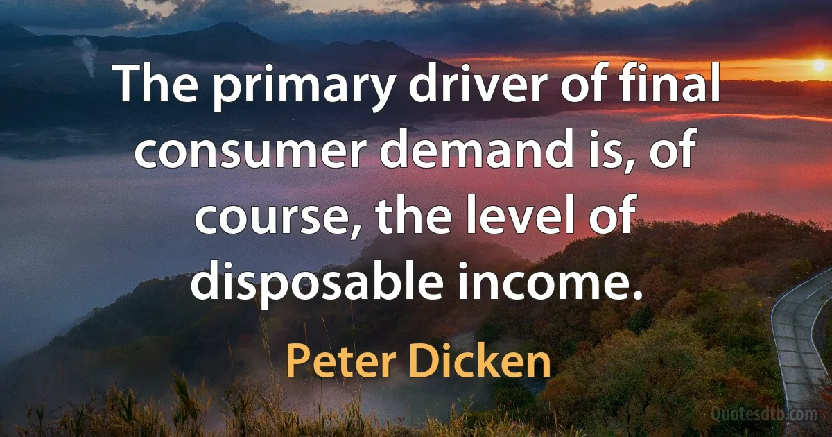 The primary driver of final consumer demand is, of course, the level of disposable income. (Peter Dicken)