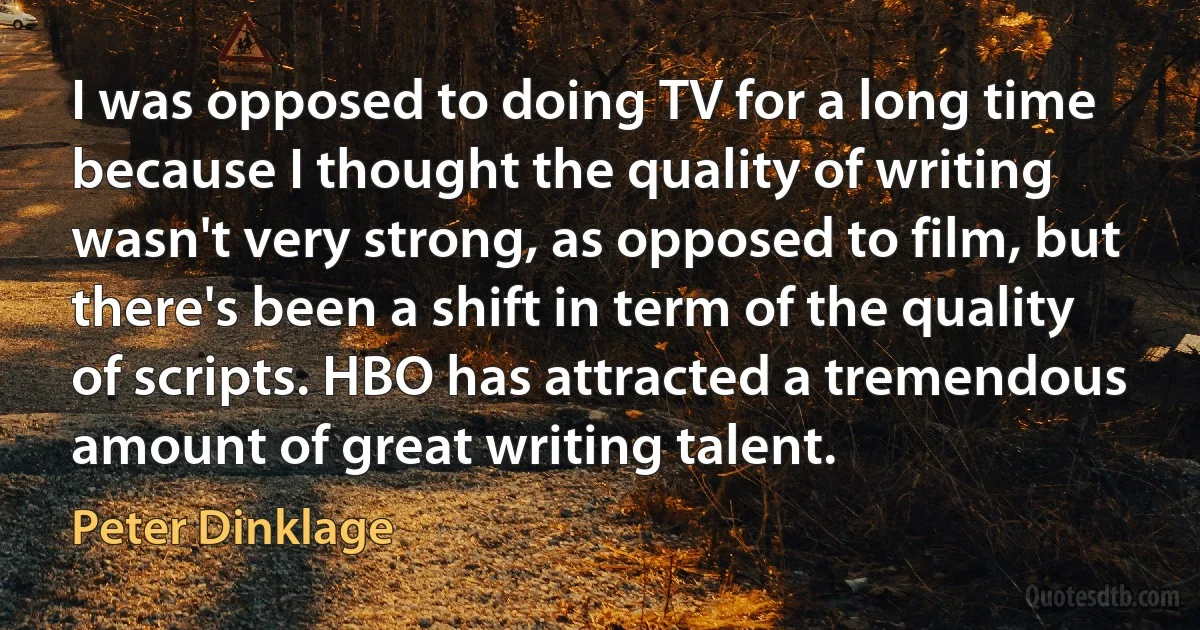 I was opposed to doing TV for a long time because I thought the quality of writing wasn't very strong, as opposed to film, but there's been a shift in term of the quality of scripts. HBO has attracted a tremendous amount of great writing talent. (Peter Dinklage)