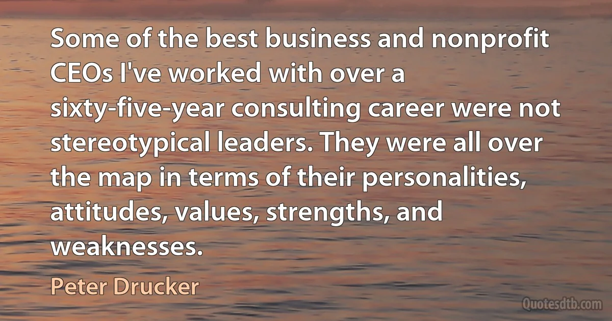 Some of the best business and nonprofit CEOs I've worked with over a sixty-five-year consulting career were not stereotypical leaders. They were all over the map in terms of their personalities, attitudes, values, strengths, and weaknesses. (Peter Drucker)