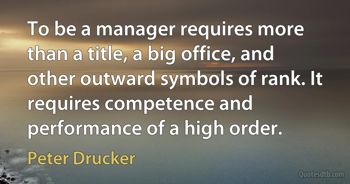 To be a manager requires more than a title, a big office, and other outward symbols of rank. It requires competence and performance of a high order. (Peter Drucker)