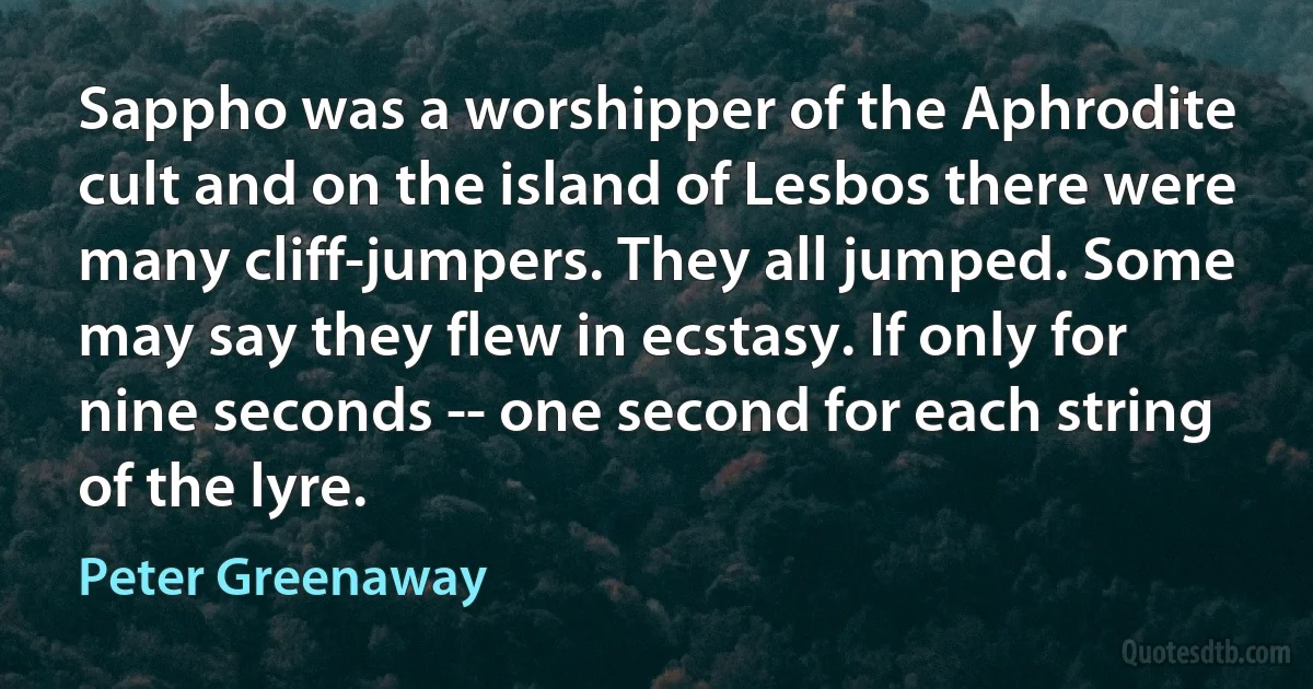 Sappho was a worshipper of the Aphrodite cult and on the island of Lesbos there were many cliff-jumpers. They all jumped. Some may say they flew in ecstasy. If only for nine seconds -- one second for each string of the lyre. (Peter Greenaway)