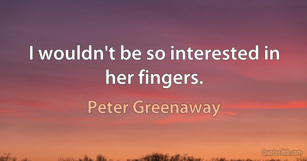 I wouldn't be so interested in her fingers. (Peter Greenaway)