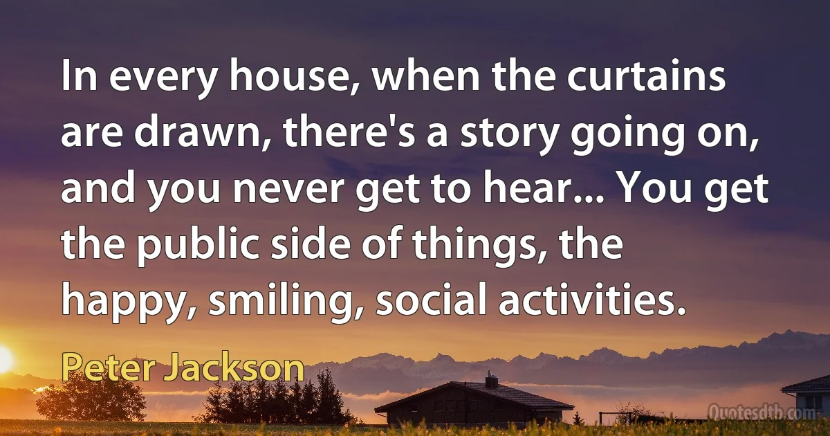 In every house, when the curtains are drawn, there's a story going on, and you never get to hear... You get the public side of things, the happy, smiling, social activities. (Peter Jackson)