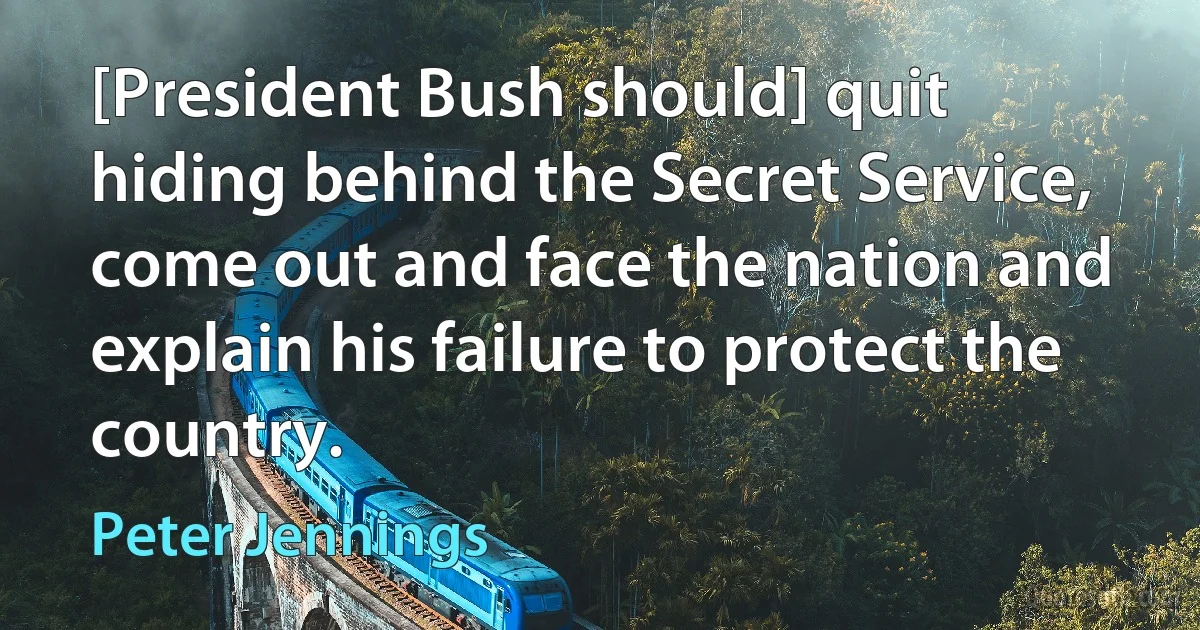 [President Bush should] quit hiding behind the Secret Service, come out and face the nation and explain his failure to protect the country. (Peter Jennings)