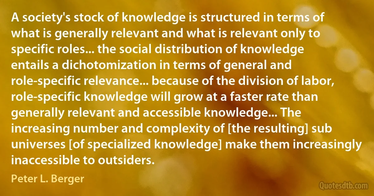 A society's stock of knowledge is structured in terms of what is generally relevant and what is relevant only to specific roles... the social distribution of knowledge entails a dichotomization in terms of general and role-specific relevance... because of the division of labor, role-specific knowledge will grow at a faster rate than generally relevant and accessible knowledge... The increasing number and complexity of [the resulting] sub universes [of specialized knowledge] make them increasingly inaccessible to outsiders. (Peter L. Berger)