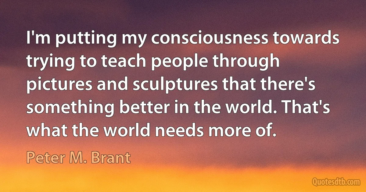 I'm putting my consciousness towards trying to teach people through pictures and sculptures that there's something better in the world. That's what the world needs more of. (Peter M. Brant)