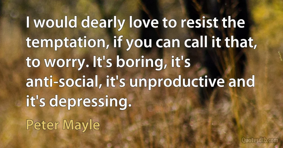 I would dearly love to resist the temptation, if you can call it that, to worry. It's boring, it's anti-social, it's unproductive and it's depressing. (Peter Mayle)