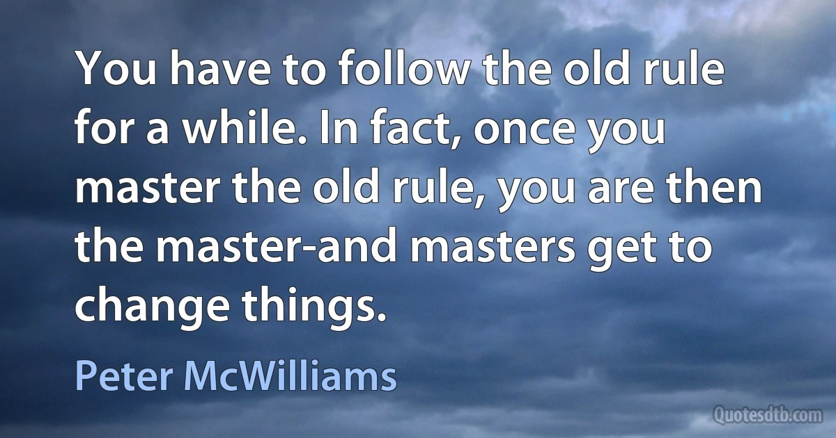 You have to follow the old rule for a while. In fact, once you master the old rule, you are then the master-and masters get to change things. (Peter McWilliams)