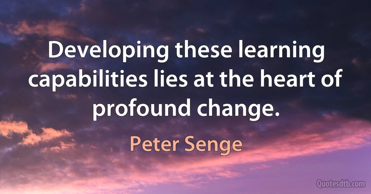 Developing these learning capabilities lies at the heart of profound change. (Peter Senge)