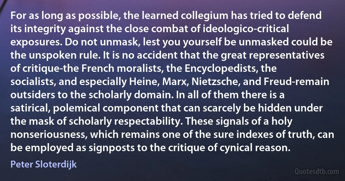 For as long as possible, the learned collegium has tried to defend its integrity against the close combat of ideologico-critical exposures. Do not unmask, lest you yourself be unmasked could be the unspoken rule. It is no accident that the great representatives of critique-the French moralists, the Encyclopedists, the socialists, and especially Heine, Marx, Nietzsche, and Freud-remain outsiders to the scholarly domain. In all of them there is a satirical, polemical component that can scarcely be hidden under the mask of scholarly respectability. These signals of a holy nonseriousness, which remains one of the sure indexes of truth, can be employed as signposts to the critique of cynical reason. (Peter Sloterdijk)