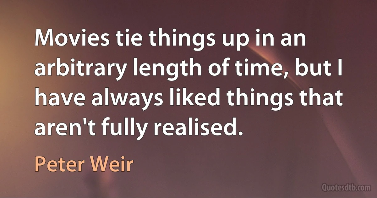 Movies tie things up in an arbitrary length of time, but I have always liked things that aren't fully realised. (Peter Weir)