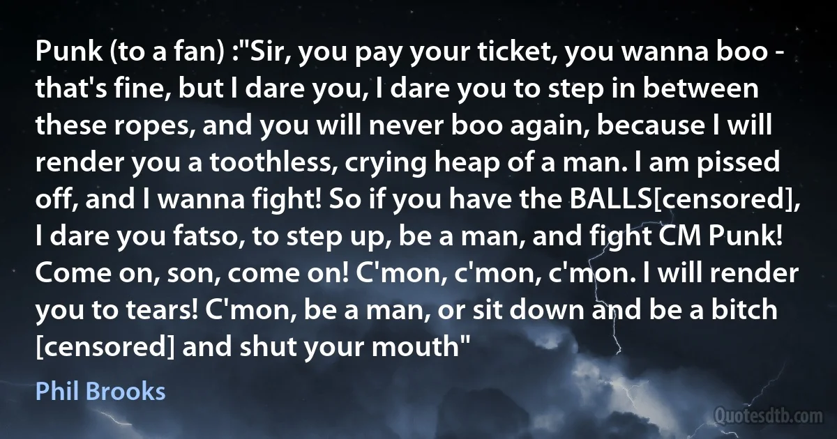 Punk (to a fan) :"Sir, you pay your ticket, you wanna boo - that's fine, but I dare you, I dare you to step in between these ropes, and you will never boo again, because I will render you a toothless, crying heap of a man. I am pissed off, and I wanna fight! So if you have the BALLS[censored], I dare you fatso, to step up, be a man, and fight CM Punk! Come on, son, come on! C'mon, c'mon, c'mon. I will render you to tears! C'mon, be a man, or sit down and be a bitch [censored] and shut your mouth" (Phil Brooks)