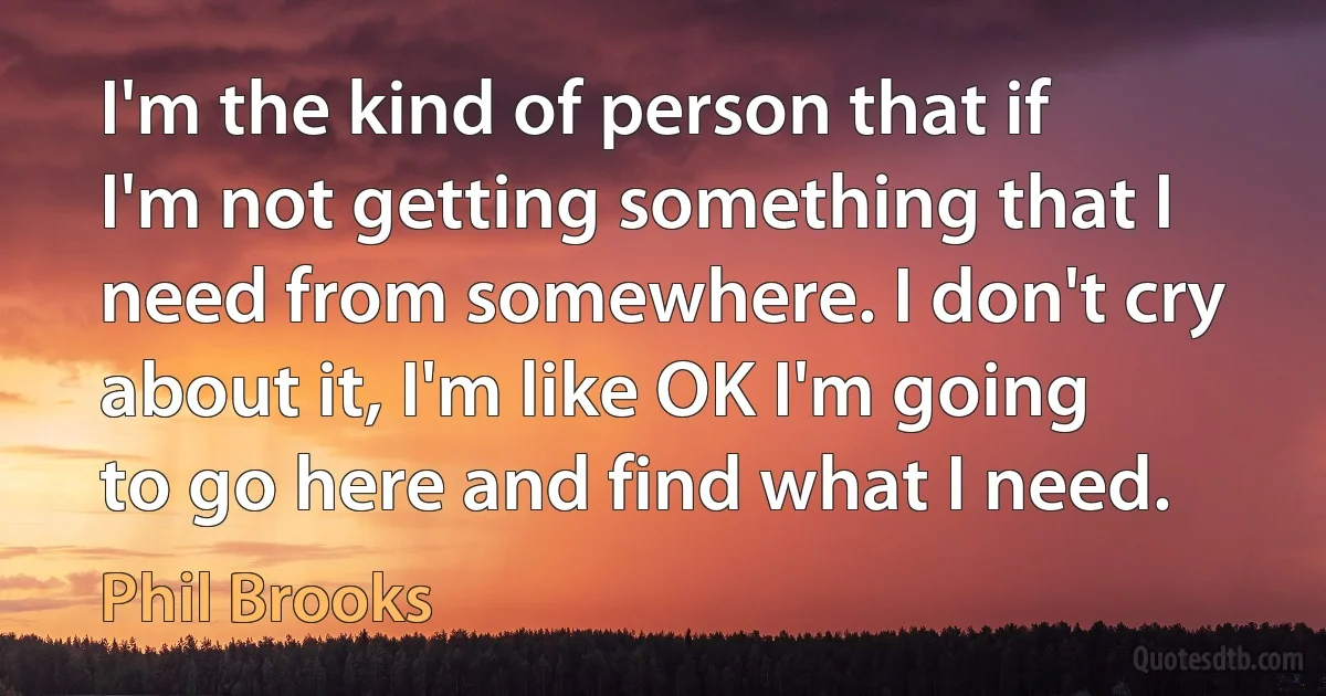 I'm the kind of person that if I'm not getting something that I need from somewhere. I don't cry about it, I'm like OK I'm going to go here and find what I need. (Phil Brooks)