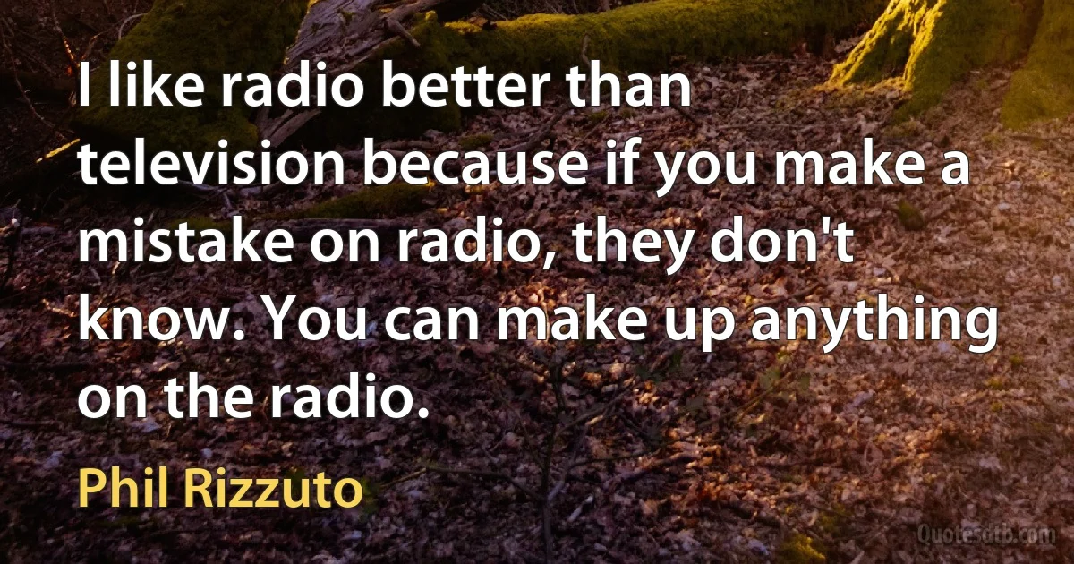 I like radio better than television because if you make a mistake on radio, they don't know. You can make up anything on the radio. (Phil Rizzuto)