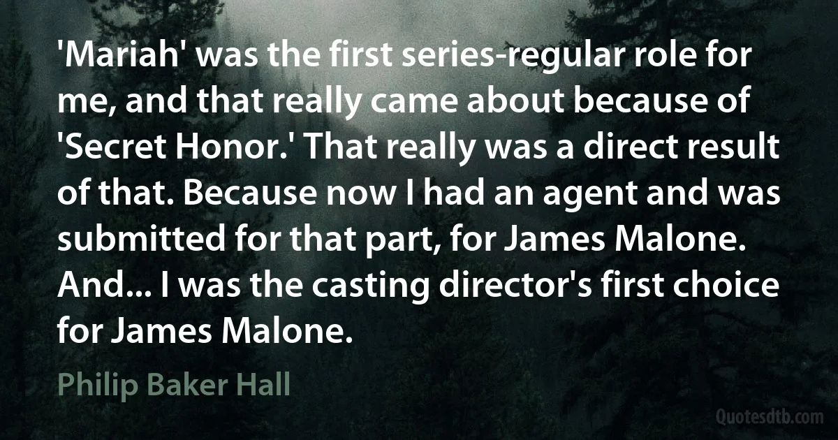 'Mariah' was the first series-regular role for me, and that really came about because of 'Secret Honor.' That really was a direct result of that. Because now I had an agent and was submitted for that part, for James Malone. And... I was the casting director's first choice for James Malone. (Philip Baker Hall)