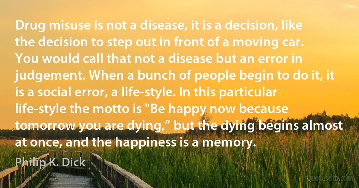 Drug misuse is not a disease, it is a decision, like the decision to step out in front of a moving car. You would call that not a disease but an error in judgement. When a bunch of people begin to do it, it is a social error, a life-style. In this particular life-style the motto is "Be happy now because tomorrow you are dying,” but the dying begins almost at once, and the happiness is a memory. (Philip K. Dick)