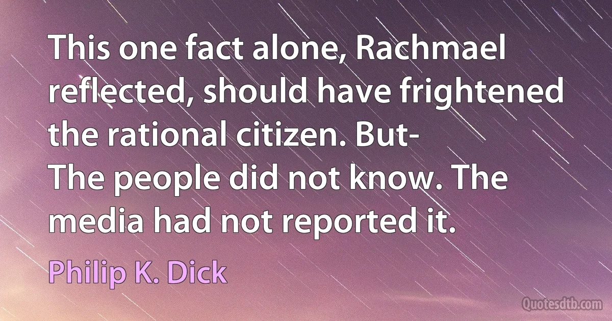 This one fact alone, Rachmael reflected, should have frightened the rational citizen. But-
The people did not know. The media had not reported it. (Philip K. Dick)