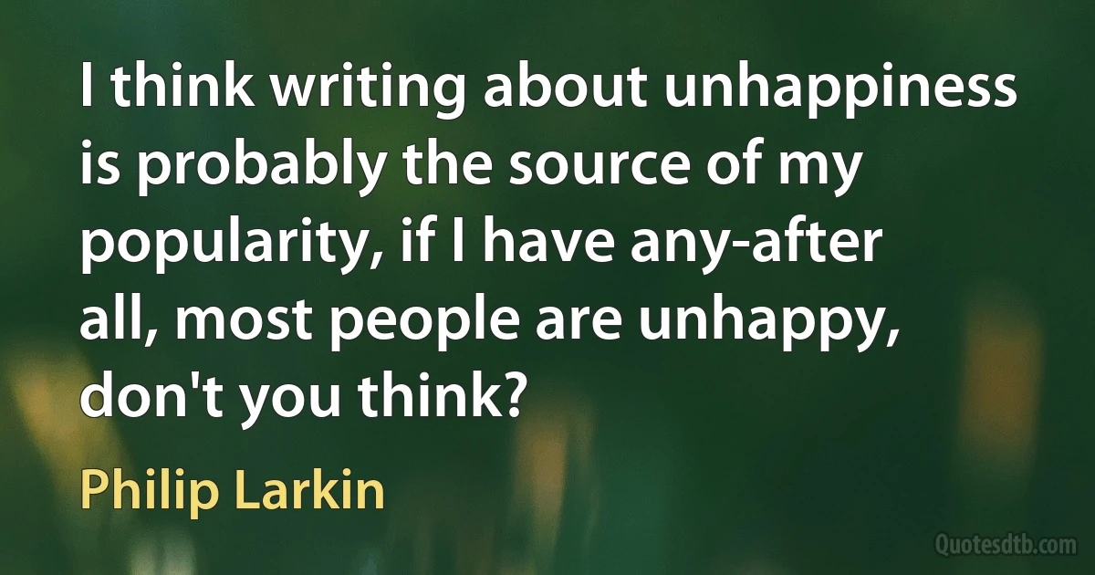 I think writing about unhappiness is probably the source of my popularity, if I have any-after all, most people are unhappy, don't you think? (Philip Larkin)