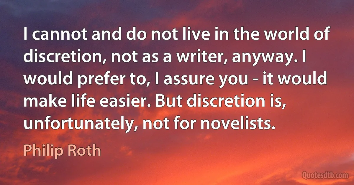 I cannot and do not live in the world of discretion, not as a writer, anyway. I would prefer to, I assure you - it would make life easier. But discretion is, unfortunately, not for novelists. (Philip Roth)