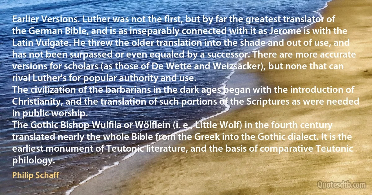 Earlier Versions. Luther was not the first, but by far the greatest translator of the German Bible, and is as inseparably connected with it as Jerome is with the Latin Vulgate. He threw the older translation into the shade and out of use, and has not been surpassed or even equaled by a successor. There are more accurate versions for scholars (as those of De Wette and Weizsäcker), but none that can rival Luther's for popular authority and use.
The civilization of the barbarians in the dark ages began with the introduction of Christianity, and the translation of such portions of the Scriptures as were needed in public worship.
The Gothic Bishop Wulfila or Wölflein (i. e., Little Wolf) in the fourth century translated nearly the whole Bible from the Greek into the Gothic dialect. It is the earliest monument of Teutonic literature, and the basis of comparative Teutonic philology. (Philip Schaff)